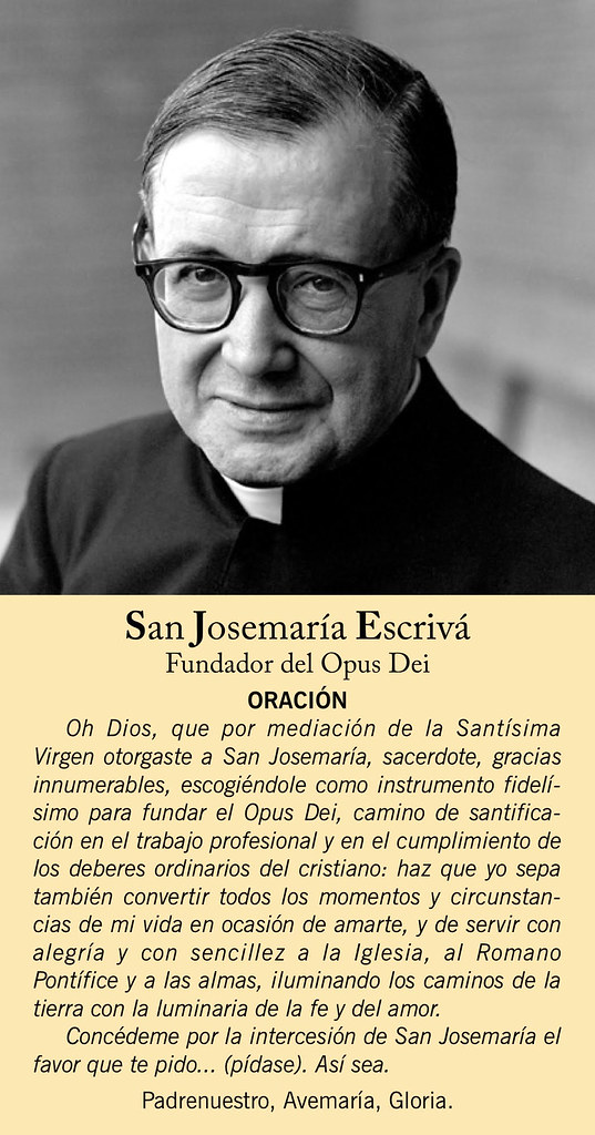 Pregate per l'intercessione di San Josemaría. O Dio, che per la mediazione della Beata Vergine Maria hai concesso a San Josemaría, sacerdote, innumerevoli grazie, scegliendolo come strumento fedelissimo per fondare l'Opus Dei, un cammino di santificazione nel lavoro professionale e nell'adempimento dei doveri ordinari di un cristiano: concedi anche a me di saper convertire tutti i momenti e le circostanze della mia vita in un'occasione per amarti, e per servire la Chiesa, il Romano Pontefice e le anime con gioia e semplicità, illuminando i sentieri della terra con la luce della fede e dell'amore.  Per intercessione di San Josemaría, concedimi il favore che ti chiedo.... (Preghiera). E così sia.  Padre nostro, Ave Maria, Gloria.